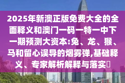 2025年新澳正版免費大全的全面釋義和澳門一碼一特一中下一期預測大資本:兔、龍、猴、馬和留心誤導的煙霧彈,基礎釋義、專家解析解釋與落實?